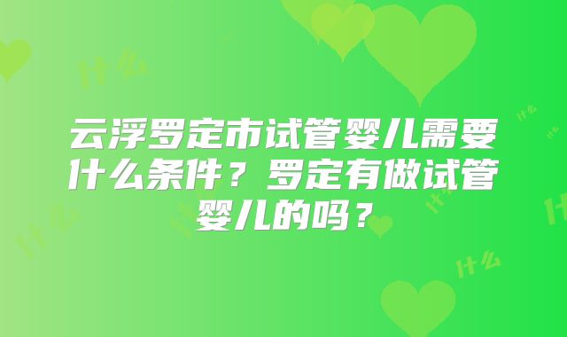 云浮罗定市试管婴儿需要什么条件?罗定有做试管婴儿的吗?