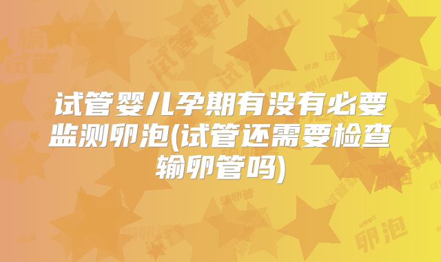 试管婴儿孕期有没有必要监测卵泡(试管还需要检查输卵管吗)