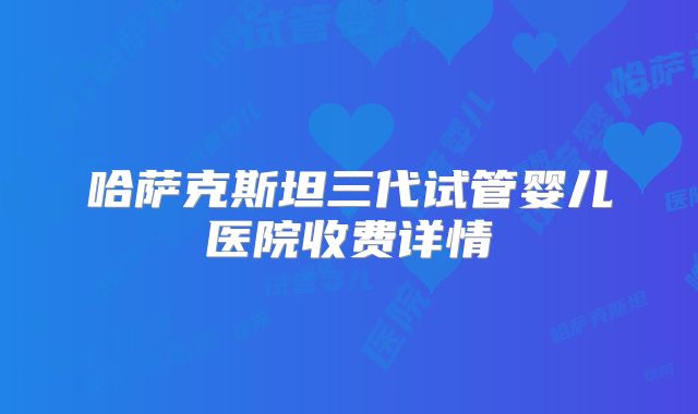 哈萨克斯坦三代试管婴儿医院收费详情