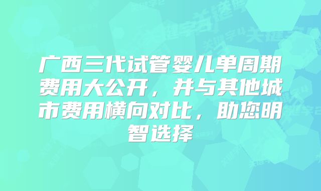广西三代试管婴儿单周期费用大公开,并与其他城市费用横向对比,助您明智选择