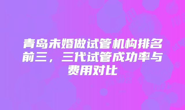 青岛未婚做试管机构排名前三，三代试管成功率与费用对比