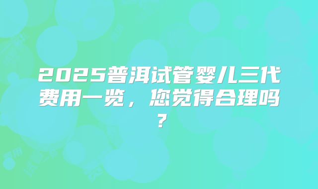 2025普洱试管婴儿三代费用一览,您觉得合理吗?