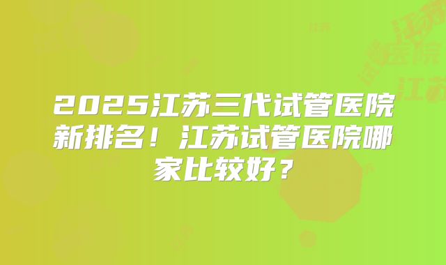 2025江苏三代试管医院新排名!江苏试管医院哪家比较好?