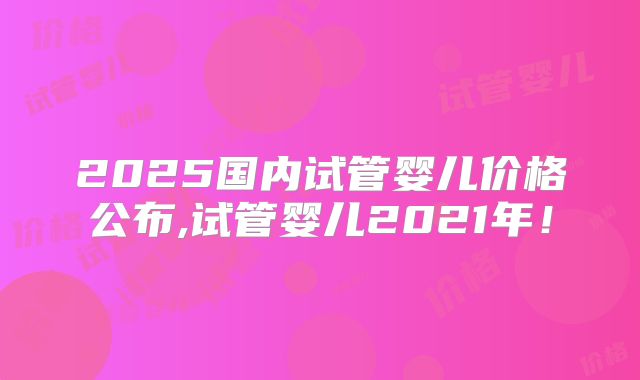 2025国内试管婴儿价格公布,试管婴儿2021年！