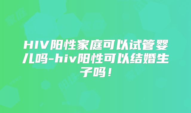 HIV阳性家庭可以试管婴儿吗-hiv阳性可以结婚生子吗!