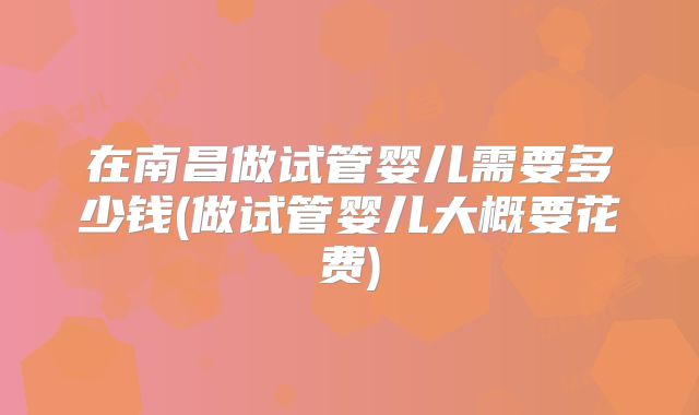 在南昌做试管婴儿需要多少钱(做试管婴儿大概要花费)