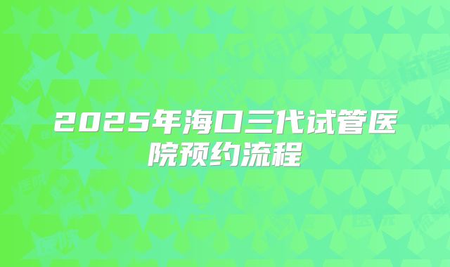 2025年海口三代试管医院预约流程