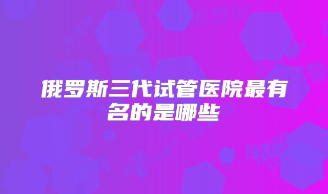 俄罗斯三代试管医院最有名的是哪些