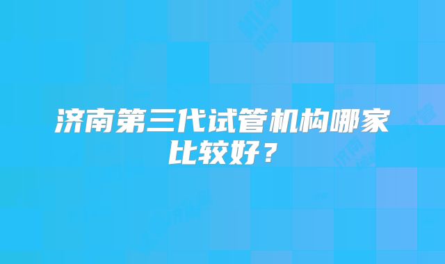 济南第三代试管机构哪家比较好?