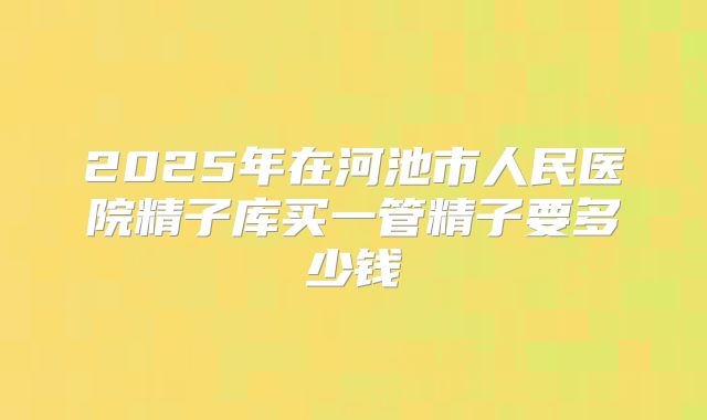 2025年在河池市人民医院精子库买一管精子要多少钱
