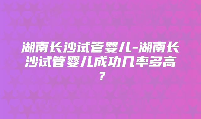 湖南长沙试管婴儿-湖南长沙试管婴儿成功几率多高?