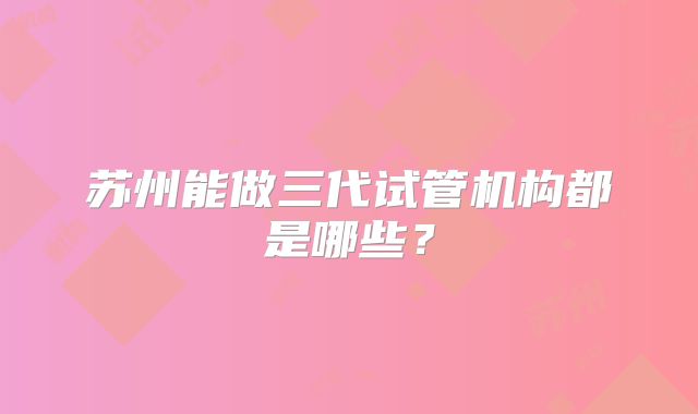 苏州能做三代试管机构都是哪些？