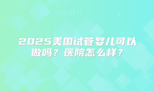 2025美国试管婴儿可以做吗？医院怎么样？