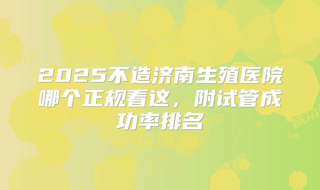 2025不造济南生殖医院哪个正规看这，附试管成功率排名