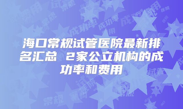 海口常规试管医院最新排名汇总 2家公立机构的成功率和费用