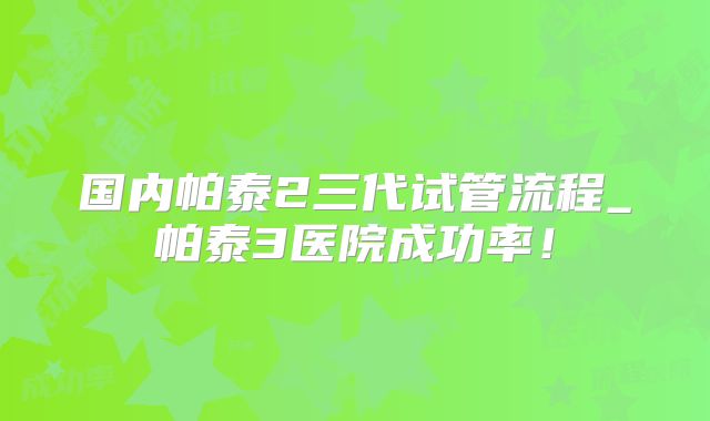 国内帕泰2三代试管流程_帕泰3医院成功率！