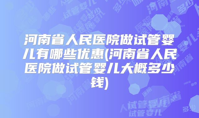 河南省人民医院做试管婴儿有哪些优惠(河南省人民医院做试管婴儿大概多少钱)