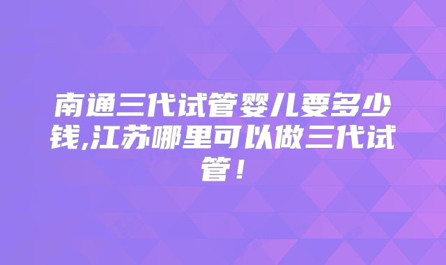 南通三代试管婴儿要多少钱,江苏哪里可以做三代试管!