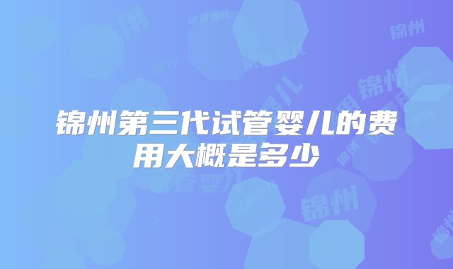 锦州第三代试管婴儿的费用大概是多少