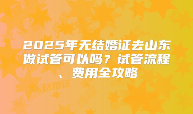 2025年无结婚证去山东做试管可以吗？试管流程、费用全攻略