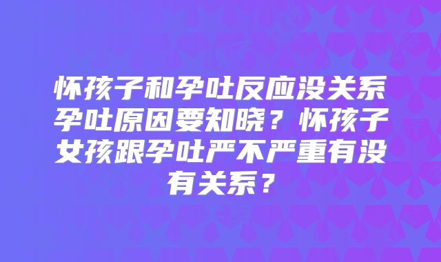 怀孩子和孕吐反应没关系孕吐原因要知晓？怀孩子女孩跟孕吐严不严重有没有关系？