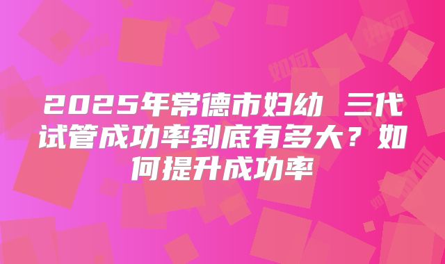 2025年常德市妇幼 三代试管成功率到底有多大？如何提升成功率