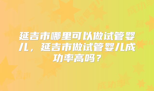 延吉市哪里可以做试管婴儿,延吉市做试管婴儿成功率高吗?