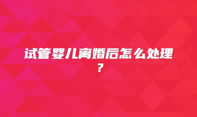 试管婴儿离婚后怎么处理？