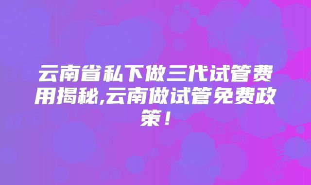 云南省私下做三代试管费用揭秘,云南做试管免费政策!