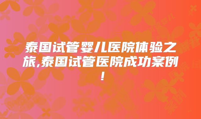 泰国试管婴儿医院体验之旅,泰国试管医院成功案例!