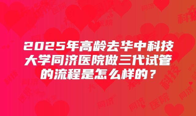 2025年高龄去华中科技大学同济医院做三代试管的流程是怎么样的？