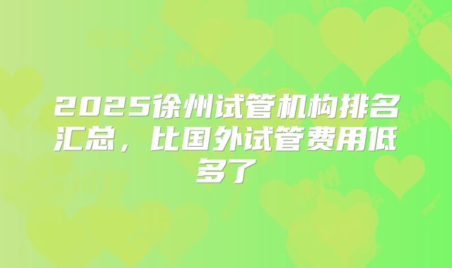 2025徐州试管机构排名汇总，比国外试管费用低多了