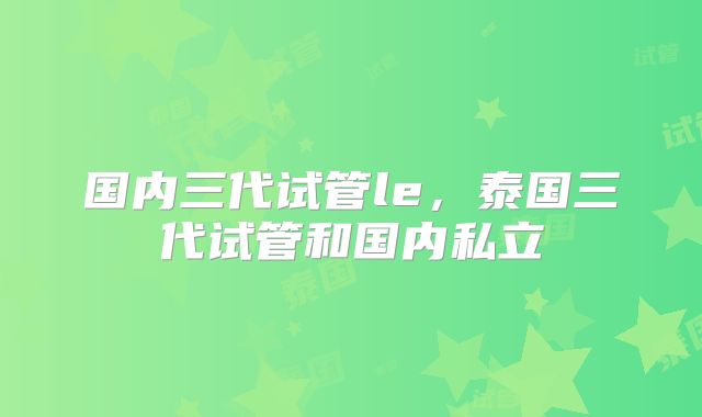 国内三代试管le,泰国三代试管和国内私立
