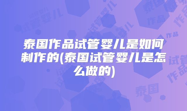 泰国作品试管婴儿是如何制作的(泰国试管婴儿是怎么做的)