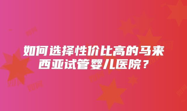 如何选择性价比高的马来西亚试管婴儿医院?