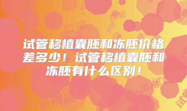 试管移植囊胚和冻胚价格差多少!试管移植囊胚和冻胚有什么区别!