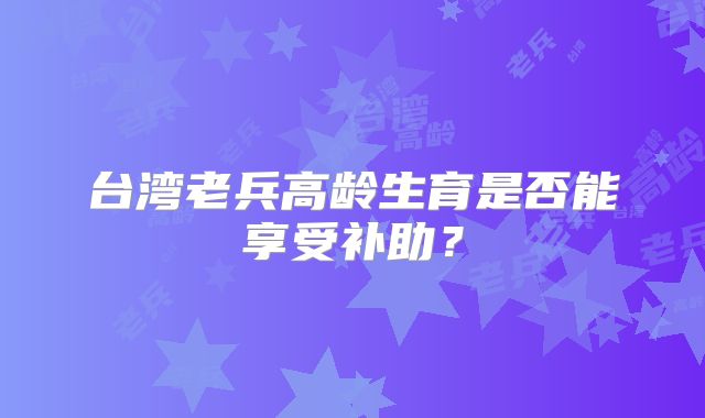 台湾老兵高龄生育是否能享受补助？