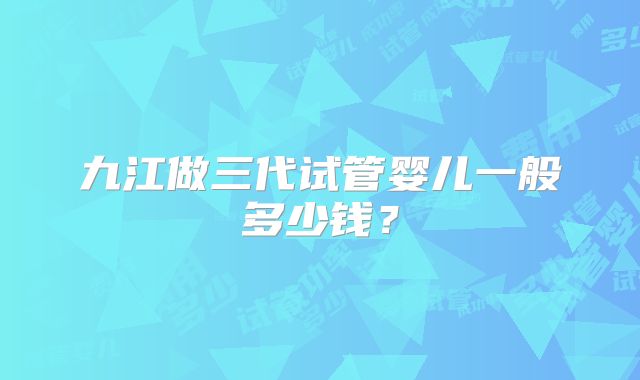 九江做三代试管婴儿一般多少钱?