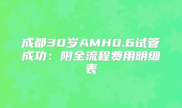 成都30岁AMH0.6试管成功：附全流程费用明细表