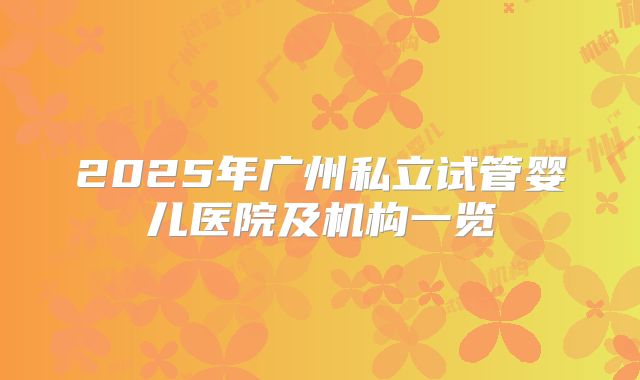 2025年广州私立试管婴儿医院及机构一览