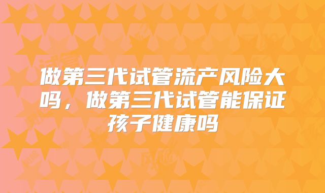 做第三代试管流产风险大吗，做第三代试管能保证孩子健康吗
