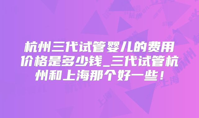 杭州三代试管婴儿的费用价格是多少钱_三代试管杭州和上海那个好一些！