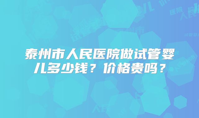 泰州市人民医院做试管婴儿多少钱?价格贵吗?