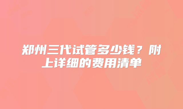 郑州三代试管多少钱？附上详细的费用清单