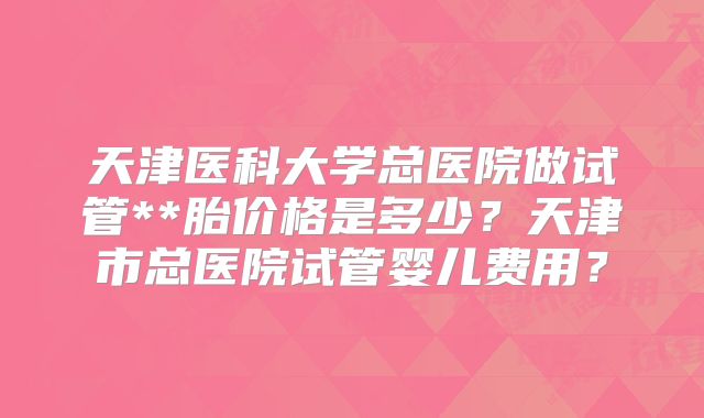 天津医科大学总医院做试管**胎价格是多少？天津市总医院试管婴儿费用？