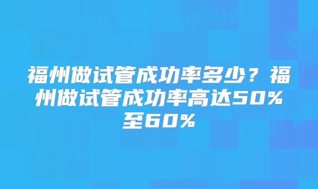 福州做试管成功率多少？福州做试管成功率高达50%至60%