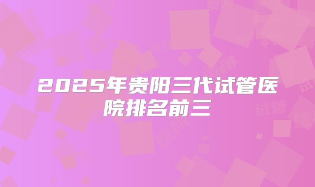 2025年贵阳三代试管医院排名前三
