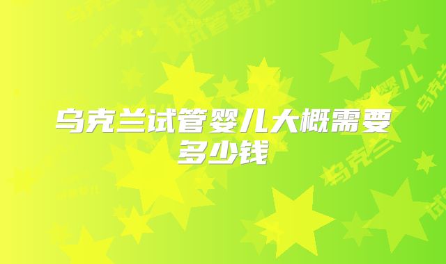 乌克兰试管婴儿大概需要多少钱
