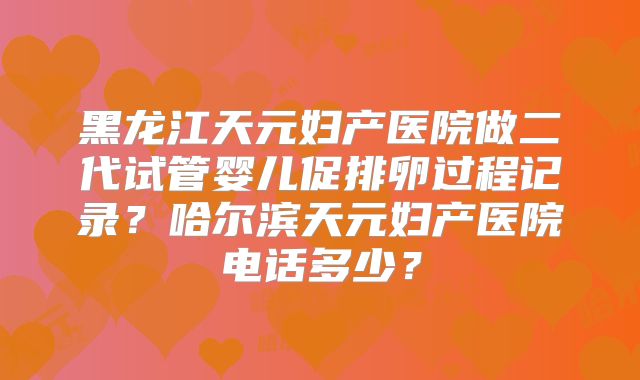 黑龙江天元妇产医院做二代试管婴儿促排卵过程记录?哈尔滨天元妇产医院电话多少?