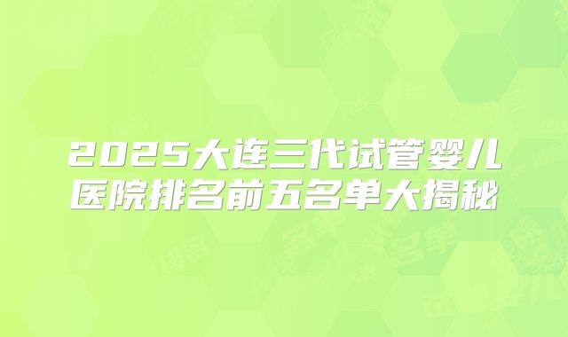 2025大连三代试管婴儿医院排名前五名单大揭秘